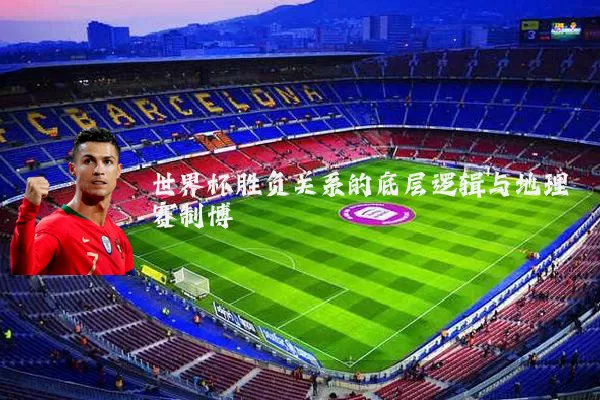 世界杯胜负关系的底层逻辑与地理赛制博弈