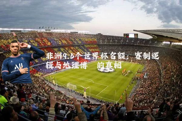 非洲9.5个世界杯名额：赛制逻辑与地理博弈的真相